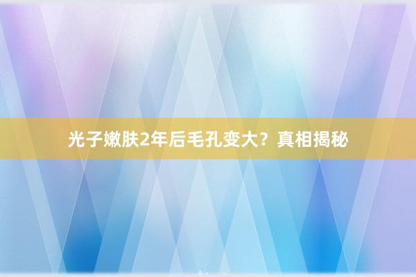光子嫩肤2年后毛孔变大？真相揭秘